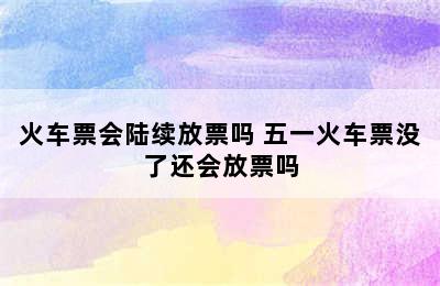 火车票会陆续放票吗 五一火车票没了还会放票吗